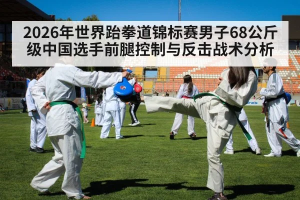 2026年世界跆拳道锦标赛男子68公斤级中国选手前腿控制与反击战术分析 - kaiyun