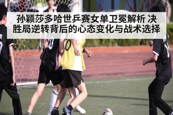 孙颖莎多哈世乒赛女单卫冕解析 决胜局逆转背后的心态变化与战术选择